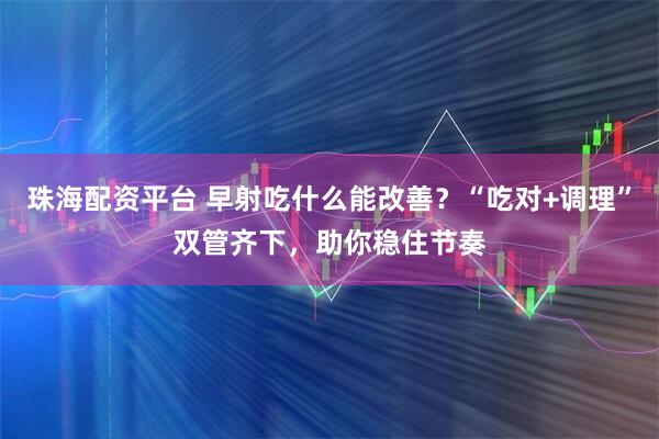 珠海配资平台 早射吃什么能改善？“吃对+调理”双管齐下，助你稳住节奏