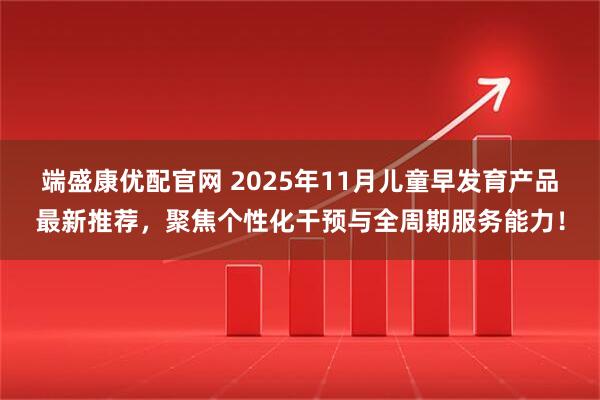端盛康优配官网 2025年11月儿童早发育产品最新推荐，聚焦个性化干预与全周期服务能力！