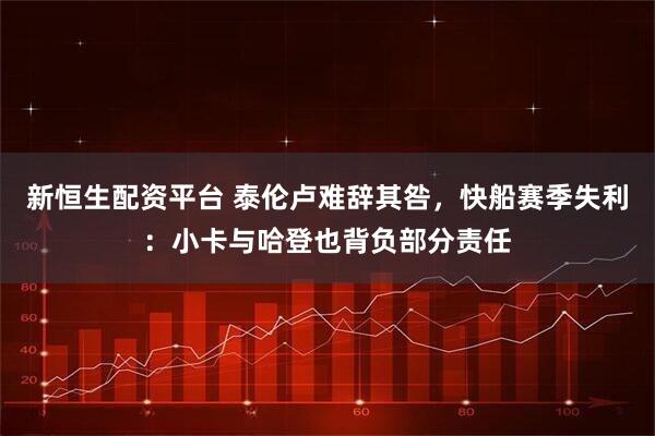 新恒生配资平台 泰伦卢难辞其咎，快船赛季失利：小卡与哈登也背负部分责任