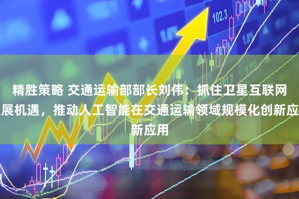 精胜策略 交通运输部部长刘伟：抓住卫星互联网发展机遇，推动人工智能在交通运输领域规模化创新应用